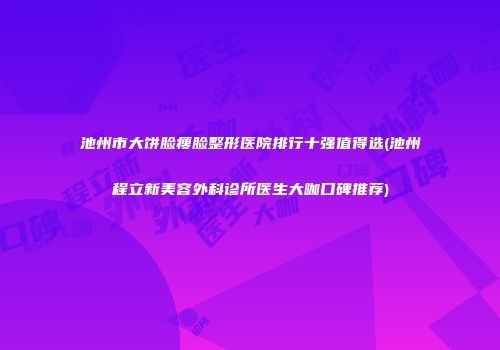 池州市大饼脸瘦脸整形医院排行十强值得选(池州程立新美容外科诊所医生大咖口碑推荐)