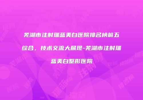 芜湖市注射瑞蓝美白医院排名榜前五综合，技术交流大展现-芜湖市注射瑞蓝美白整形医院