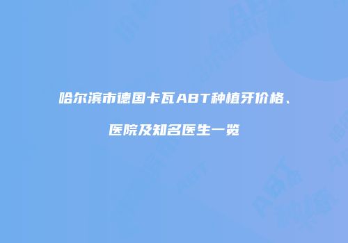 哈尔滨市德国卡瓦ABT种植牙价格、医院及知名医生一览