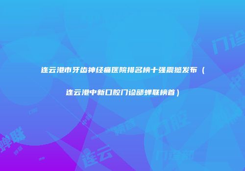 连云港市牙齿神经痛医院排名榜十强震撼发布（连云港中新口腔门诊部蝉联榜首）