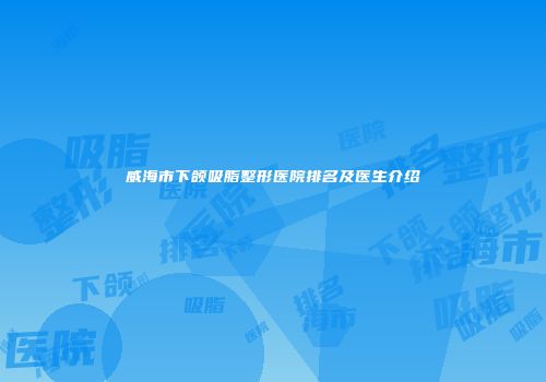 威海市下颌吸脂整形医院排名及医生介绍