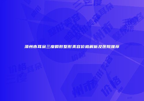 漳州市耳朵三度畸形整形美容价格解析及医院推荐