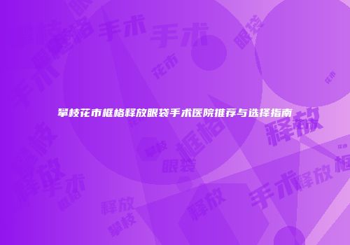 攀枝花市框格释放眼袋手术医院推荐与选择指南