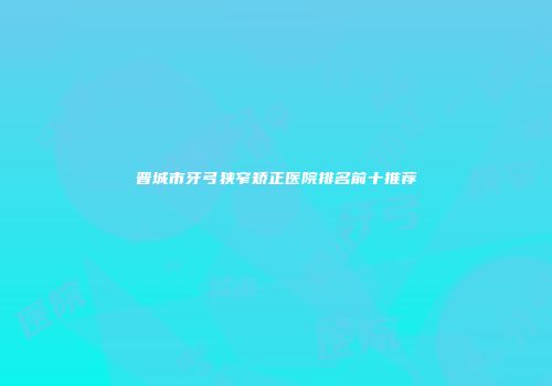 晋城市牙弓狭窄矫正医院排名前十推荐