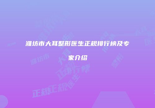 潍坊市大耳整形医生正规排行榜及专家介绍