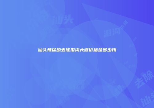 汕头玻尿酸去除泪沟大概价格是多少钱
