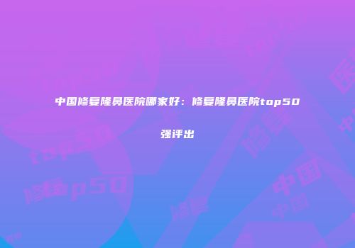 中国修复隆鼻医院哪家好：修复隆鼻医院top50强评出