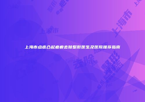 上海市点痣凸起疤痕去除整形医生及医院推荐指南
