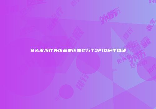 包头市治疗外伤疤痕医生排行TOP10榜单揭晓