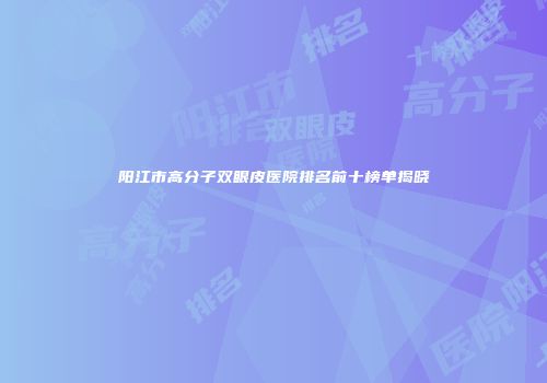 阳江市高分子双眼皮医院排名前十榜单揭晓