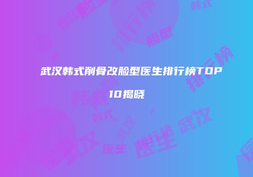 武汉韩式削骨改脸型医生排行榜TOP10揭晓