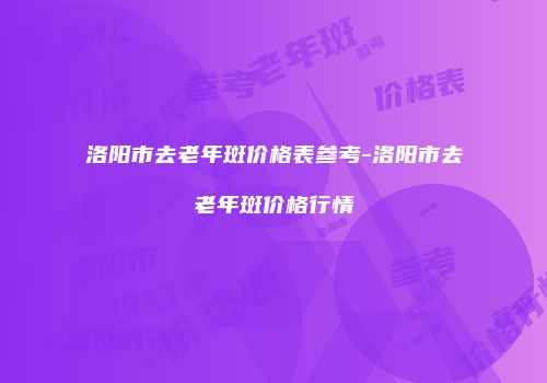 洛阳市去老年斑价格表参考-洛阳市去老年斑价格行情