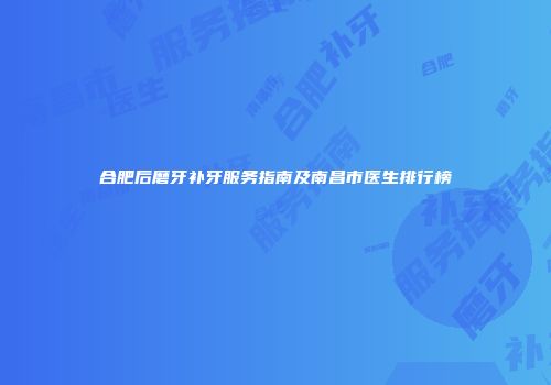 合肥后磨牙补牙服务指南及南昌市医生排行榜