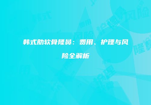 韩式肋软骨隆鼻：费用、护理与风险全解析