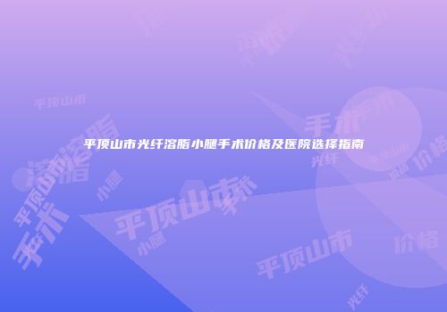 平顶山市光纤溶脂小腿手术价格及医院选择指南