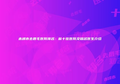 赤峰市去唇毛医院排名：前十佳医院及知名医生介绍
