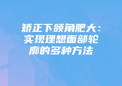 矫正下颌角肥大：实现理想面部轮廓的多种方法