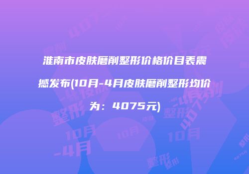 淮南市皮肤磨削整形价格价目表震撼发布(10月-4月皮肤磨削整形均价为：4075元)