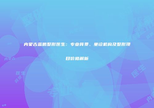 内蒙古蓝鹏整形医生：专业背景、坐诊机构及整形项目价格解析