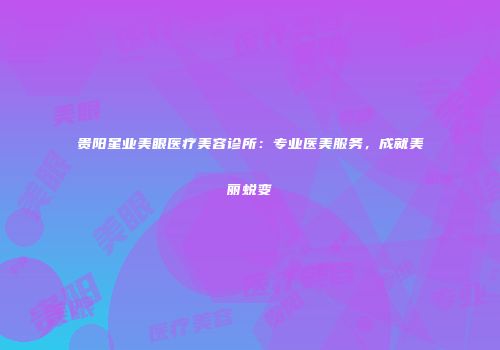 贵阳星业美眼医疗美容诊所：专业医美服务，成就美丽蜕变