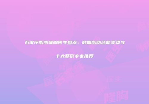 石家庄脂肪隆胸医生盘点：韩国脂肪活能美塑与十大整形专家推荐