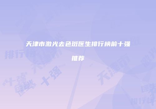 天津市激光去色斑医生排行榜前十强推荐
