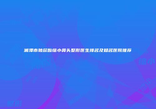 湘潭市玻尿酸缩小鼻头整形医生排名及知名医院推荐
