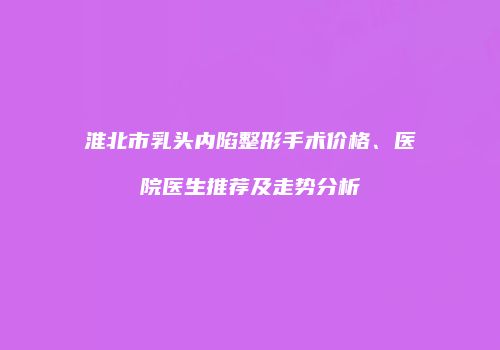 淮北市乳头内陷整形手术价格、医院医生推荐及走势分析