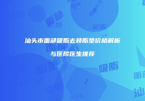 汕头市面部吸脂去颊脂垫价格解析与医院医生推荐