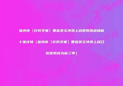 福州市【针对牙疼】智齿发炎冲洗上药医院排名榜前十强详情（福州市【针对牙疼】智齿发炎冲洗上药口腔医院成为前三甲）