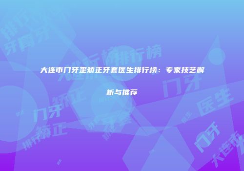 大连市门牙歪矫正牙套医生排行榜：专家技艺解析与推荐