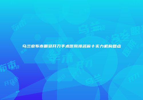 乌兰察布市眼袋开刀手术医院排名前十实力机构盘点