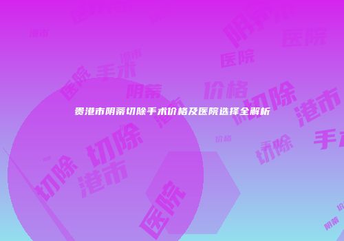 贵港市阴蒂切除手术价格及医院选择全解析