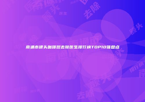 南通市额头咖啡斑去除医生排行榜TOP10强盘点