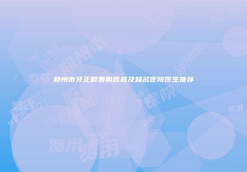 郑州市牙正畸费用概览及知名医院医生推荐