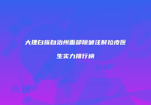 大理白族自治州面部除皱注射拉皮医生实力排行榜