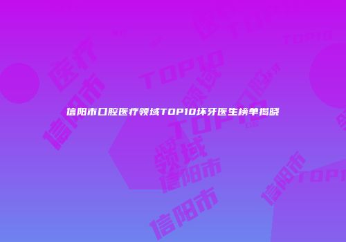 信阳市口腔医疗领域TOP10坏牙医生榜单揭晓