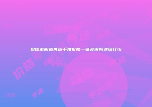 盘锦市阴道再造手术价格一览及医院详细介绍