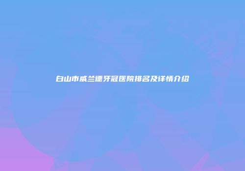 白山市威兰德牙冠医院排名及详情介绍