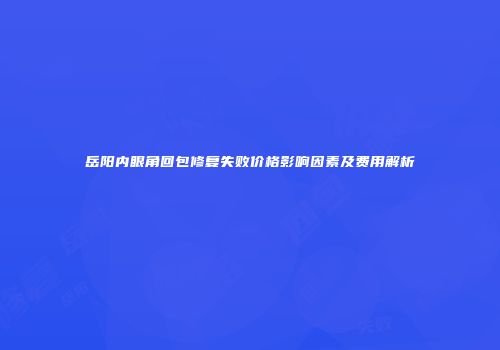 岳阳内眼角回包修复失败价格影响因素及费用解析