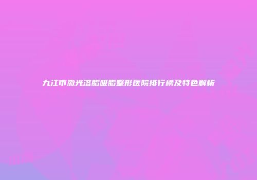 九江市激光溶脂吸脂整形医院排行榜及特色解析