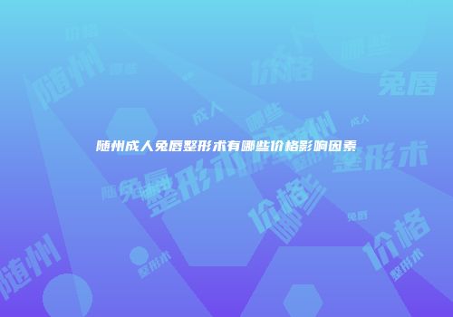 随州成人兔唇整形术有哪些价格影响因素