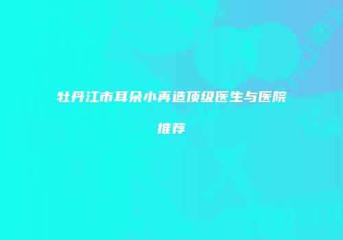 牡丹江市耳朵小再造顶级医生与医院推荐