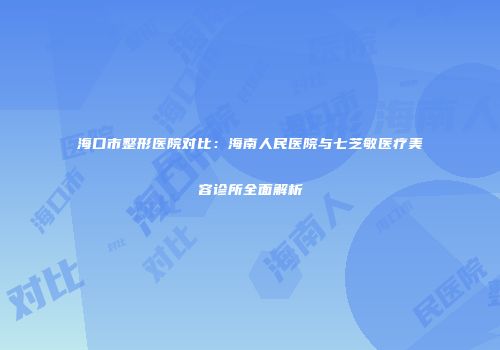 海口市整形医院对比：海南人民医院与七芝敏医疗美容诊所全面解析