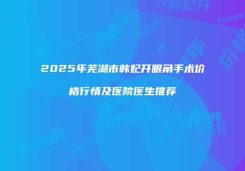 2025年芜湖市韩妃开眼角手术价格行情及医院医生推荐