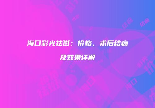 海口彩光祛斑：价格、术后结痂及效果详解