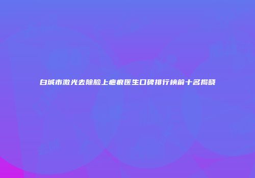 白城市激光去除脸上疤痕医生口碑排行榜前十名揭晓