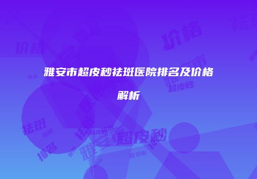 雅安市超皮秒祛斑医院排名及价格解析