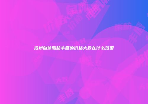 沧州自体脂肪丰唇的价格大致在什么范围