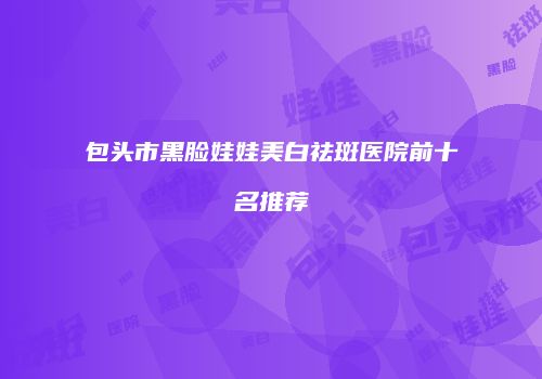 包头市黑脸娃娃美白祛斑医院前十名推荐